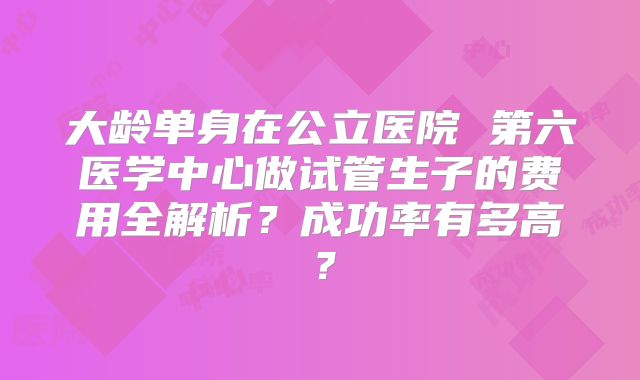 大龄单身在公立医院 第六医学中心做试管生子的费用全解析？成功率有多高？