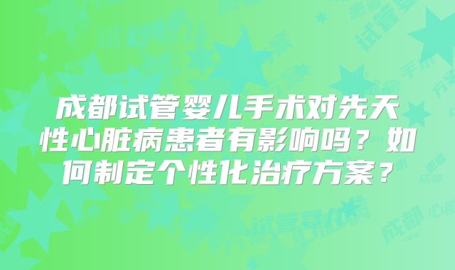 成都试管婴儿手术对先天性心脏病患者有影响吗？如何制定个性化治疗方案？
