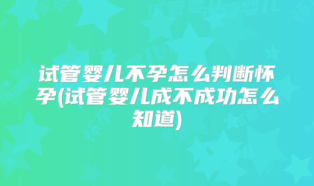 试管婴儿不孕怎么判断怀孕(试管婴儿成不成功怎么知道)