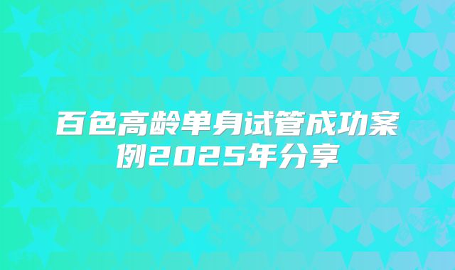 百色高龄单身试管成功案例2025年分享
