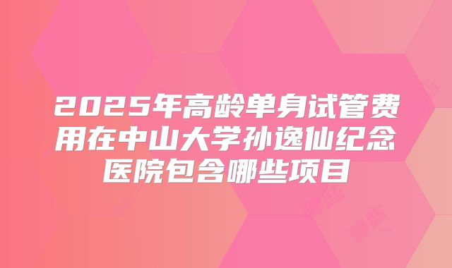 2025年高龄单身试管费用在中山大学孙逸仙纪念医院包含哪些项目