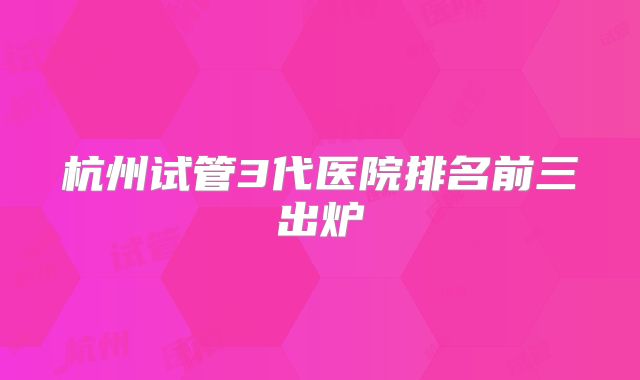 杭州试管3代医院排名前三出炉
