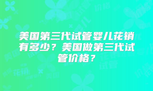 美国第三代试管婴儿花销有多少？美国做第三代试管价格？