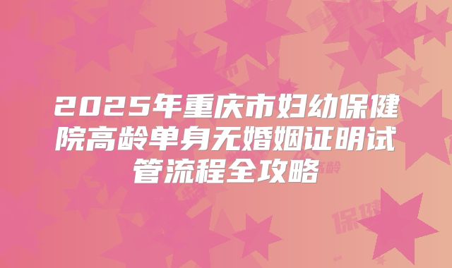 2025年重庆市妇幼保健院高龄单身无婚姻证明试管流程全攻略