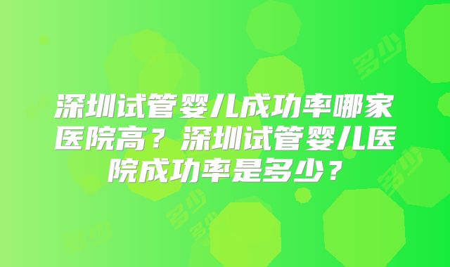 深圳试管婴儿成功率哪家医院高？深圳试管婴儿医院成功率是多少？