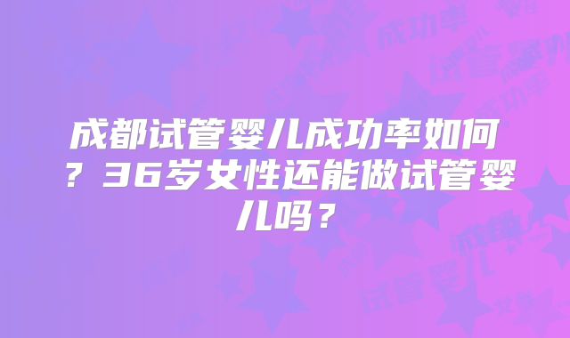成都试管婴儿成功率如何?36岁女性还能做试管婴儿吗?