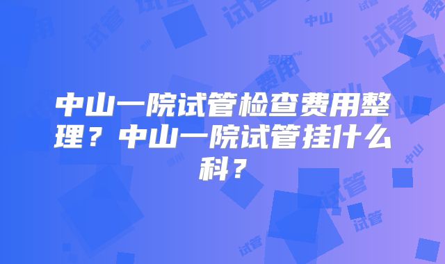 中山一院试管检查费用整理？中山一院试管挂什么科？