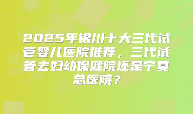 2025年银川十大三代试管婴儿医院推荐,三代试管去妇幼保健院还是宁夏总医院?