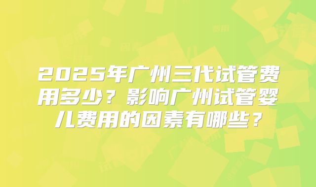 2025年广州三代试管费用多少？影响广州试管婴儿费用的因素有哪些？