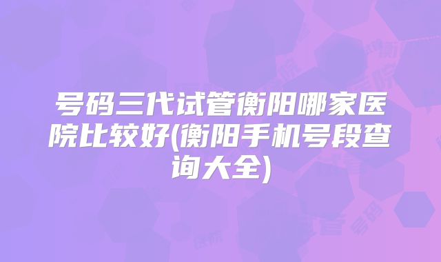 号码三代试管衡阳哪家医院比较好(衡阳手机号段查询大全)
