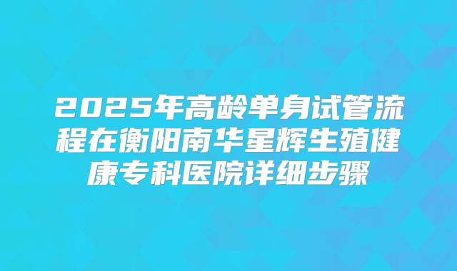 2025年高龄单身试管流程在衡阳南华星辉生殖健康专科医院详细步骤