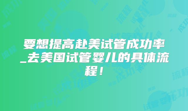 要想提高赴美试管成功率_去美国试管婴儿的具体流程!