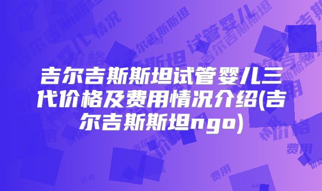 吉尔吉斯斯坦试管婴儿三代价格及费用情况介绍(吉尔吉斯斯坦ngo)