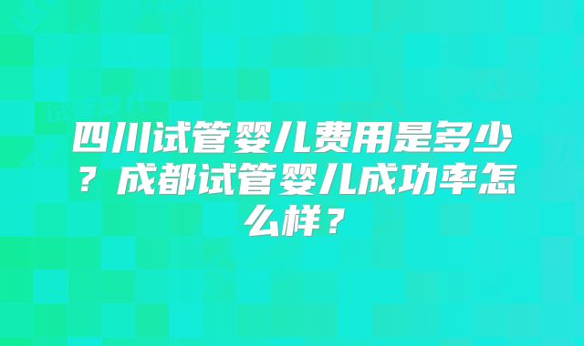 四川试管婴儿费用是多少？成都试管婴儿成功率怎么样？