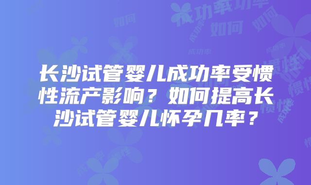 长沙试管婴儿成功率受惯性流产影响？如何提高长沙试管婴儿怀孕几率？
