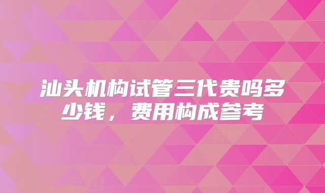 汕头机构试管三代贵吗多少钱，费用构成参考