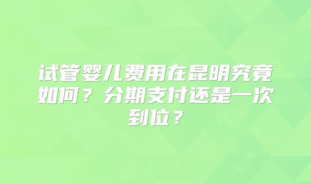 试管婴儿费用在昆明究竟如何？分期支付还是一次到位？