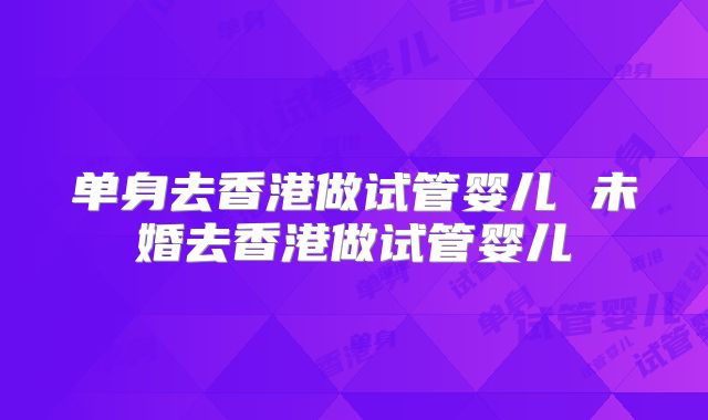 单身去香港做试管婴儿 未婚去香港做试管婴儿