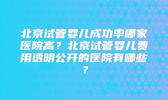 北京试管婴儿成功率哪家医院高？北京试管婴儿费用透明公开的医院有哪些？