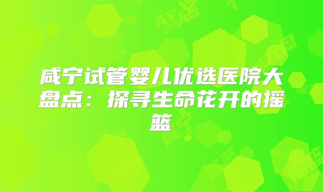 咸宁试管婴儿优选医院大盘点：探寻生命花开的摇篮