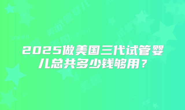 2025做美国三代试管婴儿总共多少钱够用？
