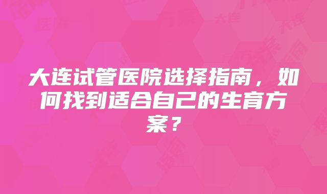 大连试管医院选择指南，如何找到适合自己的生育方案？