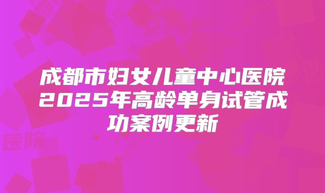 成都市妇女儿童中心医院2025年高龄单身试管成功案例更新