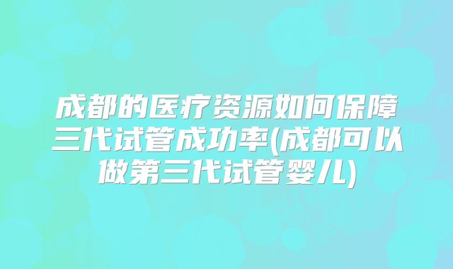 成都的医疗资源如何保障三代试管成功率(成都可以做第三代试管婴儿)
