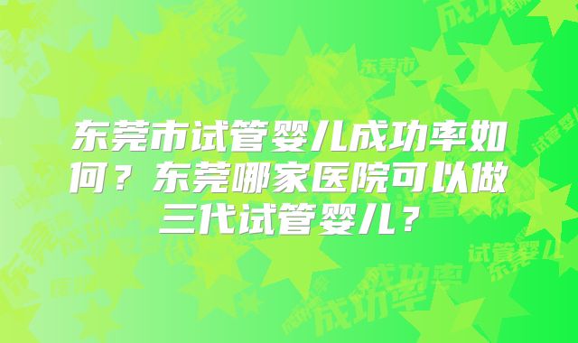 东莞市试管婴儿成功率如何？东莞哪家医院可以做三代试管婴儿？