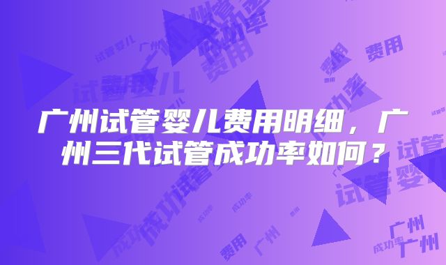 广州试管婴儿费用明细，广州三代试管成功率如何？