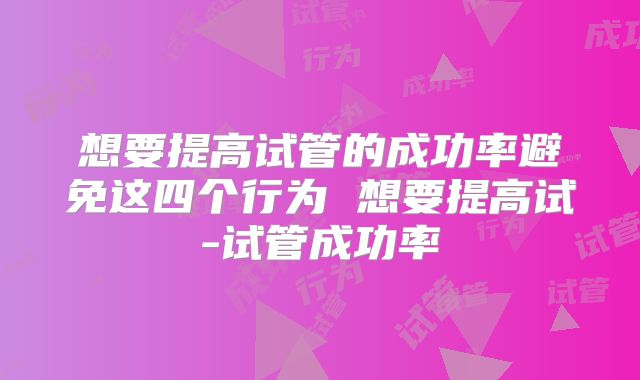 想要提高试管的成功率避免这四个行为 想要提高试-试管成功率