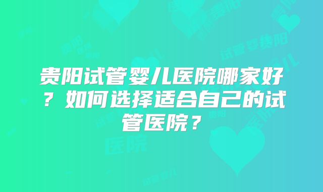贵阳试管婴儿医院哪家好？如何选择适合自己的试管医院？