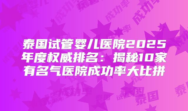 泰国试管婴儿医院2025年度权威排名：揭秘10家有名气医院成功率大比拼