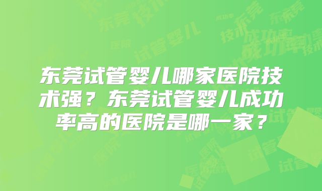 东莞试管婴儿哪家医院技术强？东莞试管婴儿成功率高的医院是哪一家？