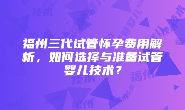 福州三代试管怀孕费用解析,如何选择与准备试管婴儿技术?