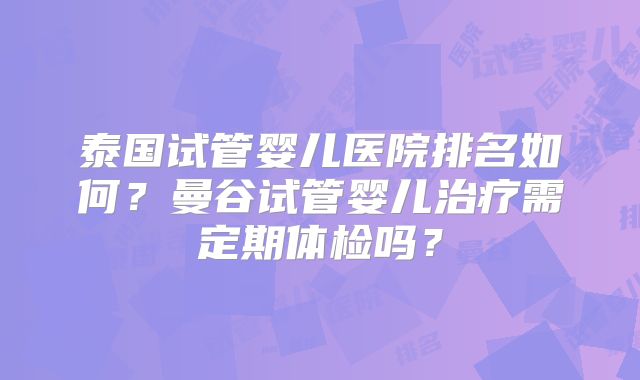 泰国试管婴儿医院排名如何？曼谷试管婴儿治疗需定期体检吗？