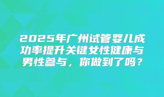 2025年广州试管婴儿成功率提升关键女性健康与男性参与，你做到了吗？
