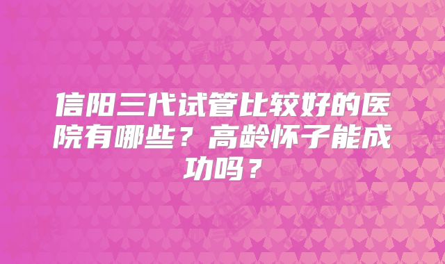 信阳三代试管比较好的医院有哪些？高龄怀子能成功吗？