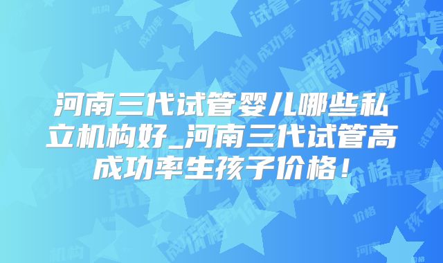 河南三代试管婴儿哪些私立机构好_河南三代试管高成功率生孩子价格！
