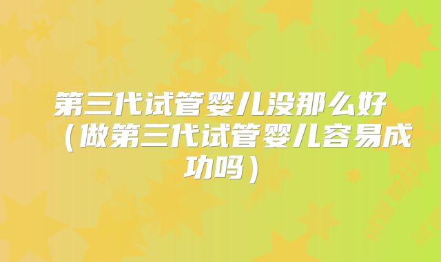 第三代试管婴儿没那么好(做第三代试管婴儿容易成功吗)