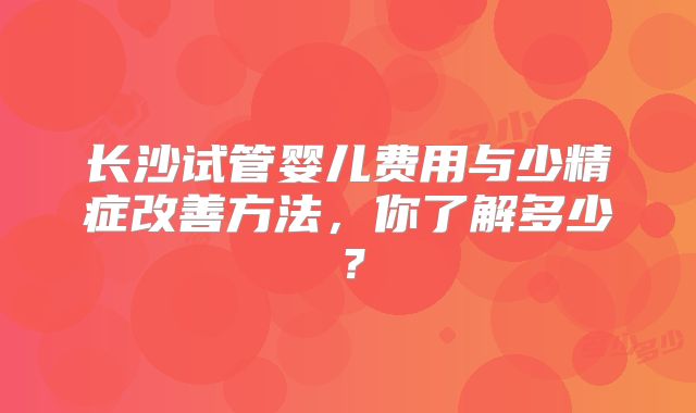 长沙试管婴儿费用与少精症改善方法，你了解多少？