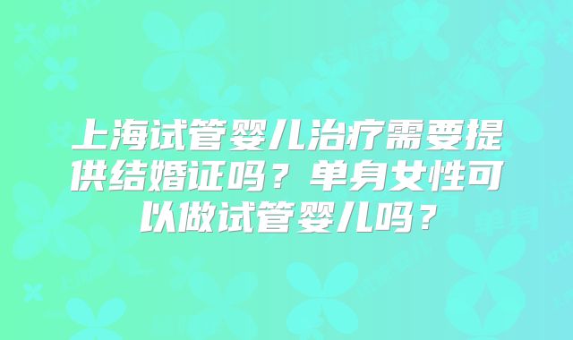 上海试管婴儿治疗需要提供结婚证吗？单身女性可以做试管婴儿吗？