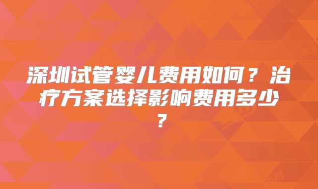 深圳试管婴儿费用如何？治疗方案选择影响费用多少？
