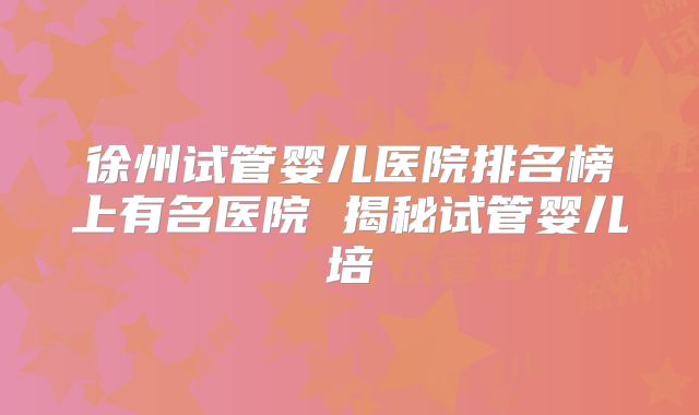 徐州试管婴儿医院排名榜上有名医院 揭秘试管婴儿培