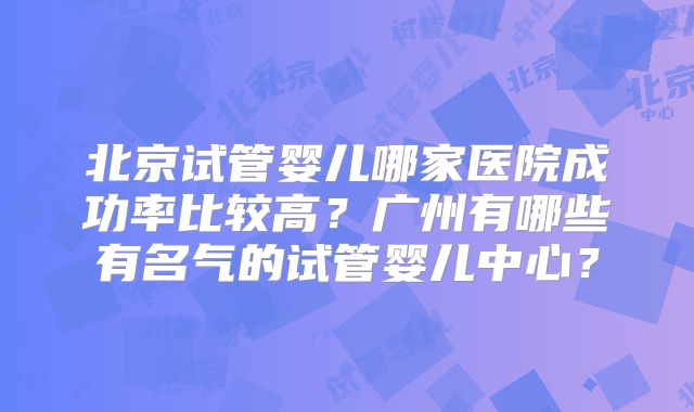 北京试管婴儿哪家医院成功率比较高？广州有哪些有名气的试管婴儿中心？