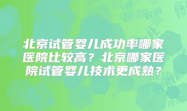 北京试管婴儿成功率哪家医院比较高？北京哪家医院试管婴儿技术更成熟？