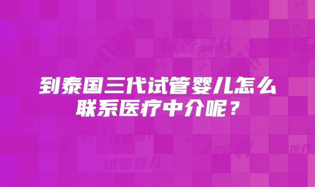 到泰国三代试管婴儿怎么联系医疗中介呢？
