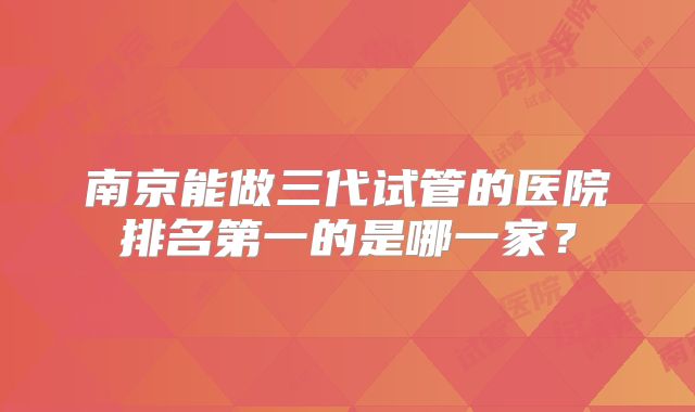 南京能做三代试管的医院排名第一的是哪一家？
