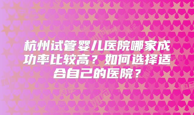 杭州试管婴儿医院哪家成功率比较高？如何选择适合自己的医院？