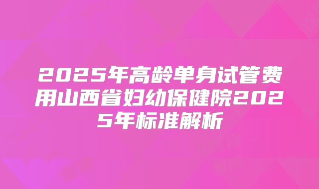 2025年高龄单身试管费用山西省妇幼保健院2025年标准解析